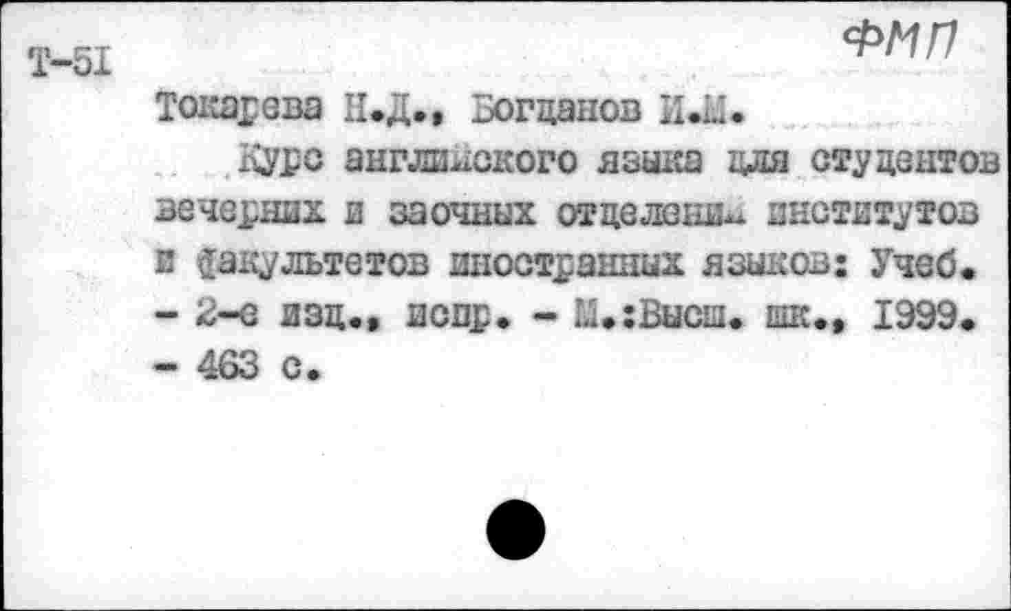 ﻿Т-51
ФМП
Токарева Н.Д., Богданов ИЛ.
дуре английского языка для студентов вечерних и заочных отделение институтов и факультетов иностранных языков: Учеб.
-	2-е изд., испр. - й.:Бысш. шк., 1999.
-	463 с.